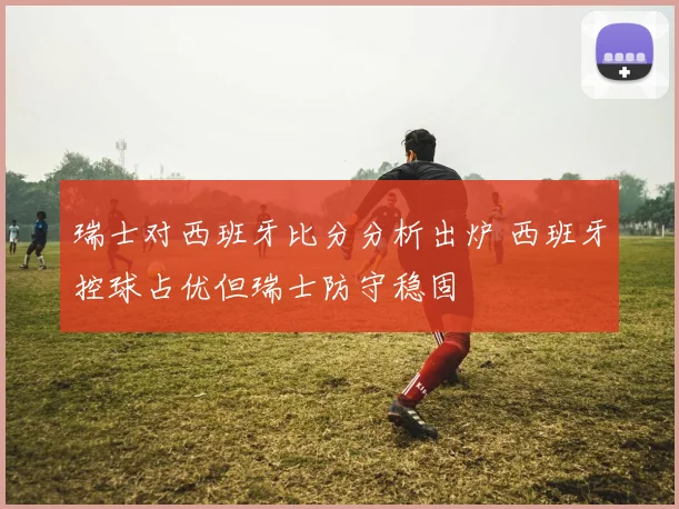 瑞士对西班牙比分分析出炉 西班牙控球占优但瑞士防守稳固