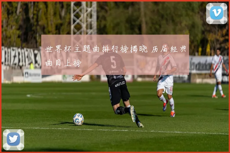 世界杯主题曲排行榜揭晓 历届经典曲目上榜