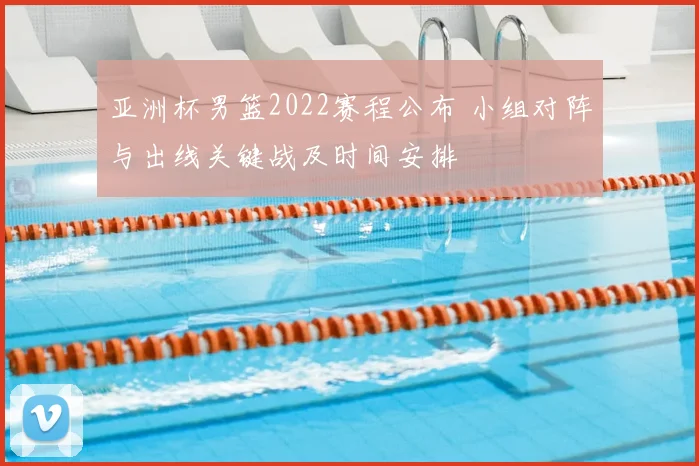 亚洲杯男篮2022赛程公布 小组对阵与出线关键战及时间安排
