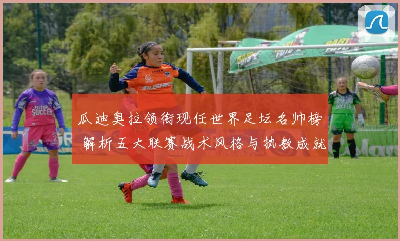 瓜迪奥拉领衔现任世界足坛名帅榜 解析五大联赛战术风格与执教成就