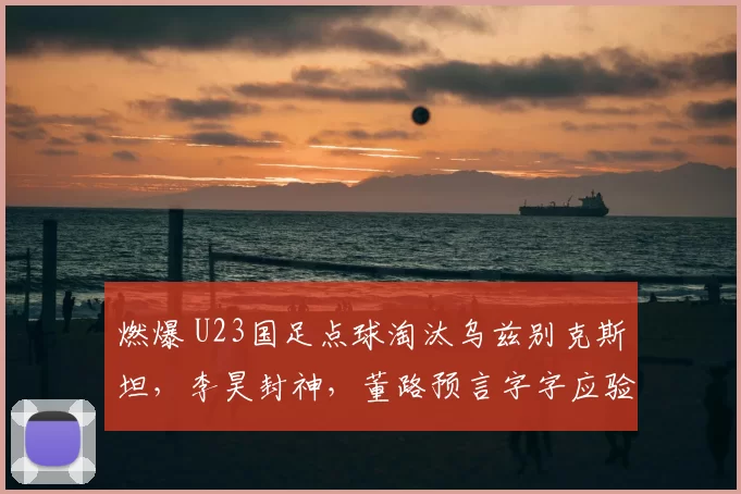 燃爆 U23国足点球淘汰乌兹别克斯坦，李昊封神，董路预言字字应验