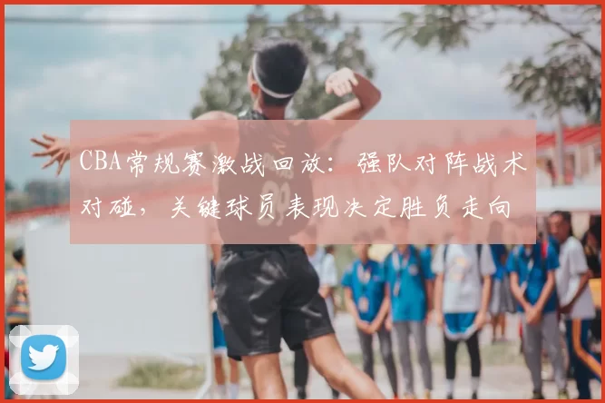 CBA常规赛激战回放：强队对阵战术对碰，关键球员表现决定胜负走向