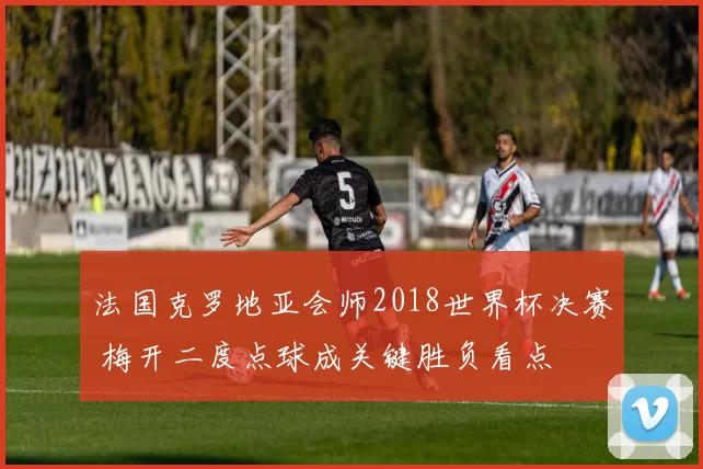 法国克罗地亚会师2018世界杯决赛 梅开二度点球成关键胜负看点