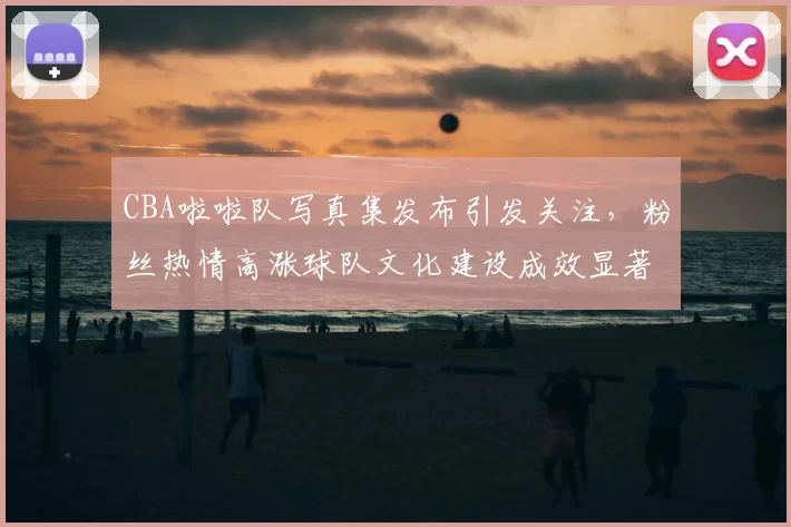 CBA啦啦队写真集发布引发关注，粉丝热情高涨球队文化建设成效显著