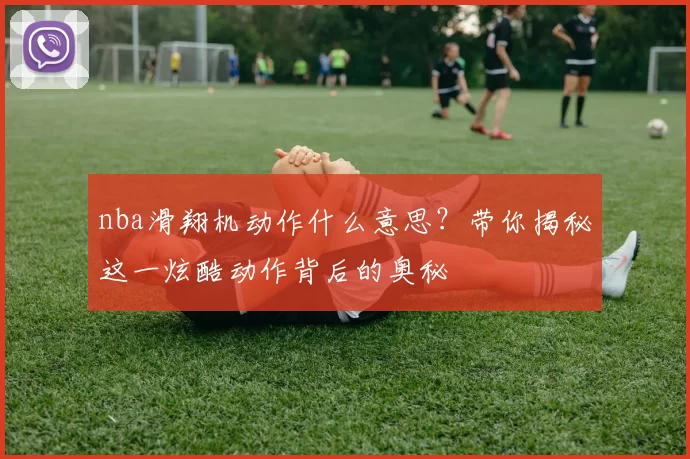 nba滑翔机动作什么意思?带你揭秘这一炫酷动作背后的奥秘