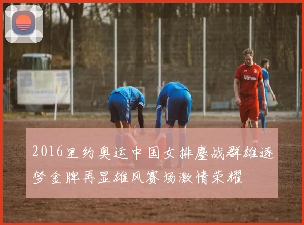 2016里约奥运中国女排鏖战群雄逐梦金牌再显雄风赛场激情荣耀