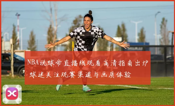 NBA说球帝直播线观看高清指南出炉 球迷关注观赛渠道与画质体验