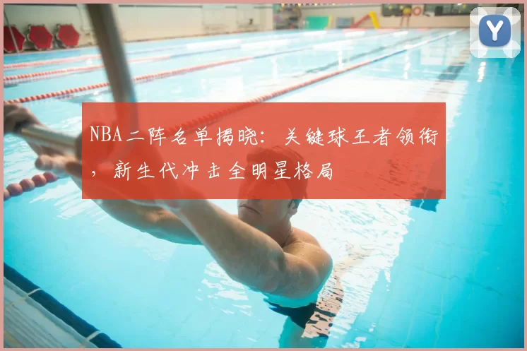 NBA二阵名单揭晓:关键球王者领衔,新生代冲击全明星格局