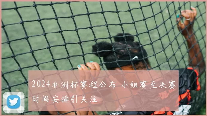 2024非洲杯赛程公布 小组赛至决赛时间安排引关注