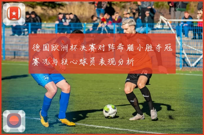 德国欧洲杯决赛对阵希腊小胜夺冠赛况与核心球员表现分析