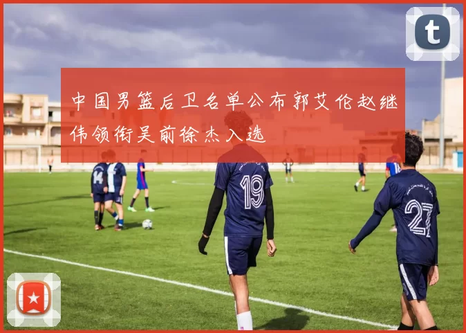 中国男篮后卫名单公布郭艾伦赵继伟领衔吴前徐杰入选