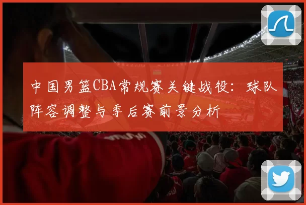 中国男篮CBA常规赛关键战役：球队阵容调整与季后赛前景分析