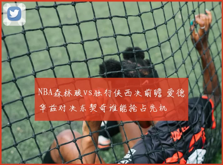NBA森林狼vs独行侠西决前瞻 爱德华兹对决东契奇谁能抢占先机