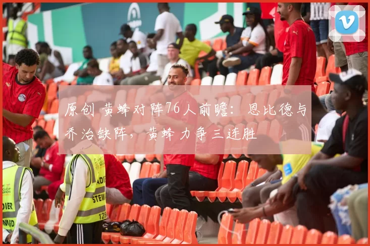 原创 黄蜂对阵76人前瞻：恩比德与乔治缺阵，黄蜂力争三连胜