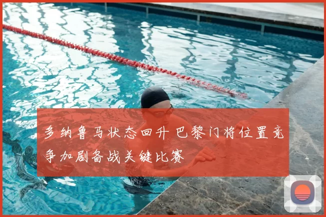 多纳鲁马状态回升 巴黎门将位置竞争加剧备战关键比赛