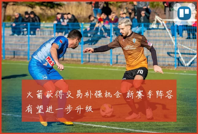 火箭获得交易补强机会 新赛季阵容有望进一步升级