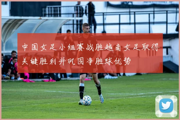 中国女足小组赛战胜越南女足取得关键胜利并巩固净胜球优势