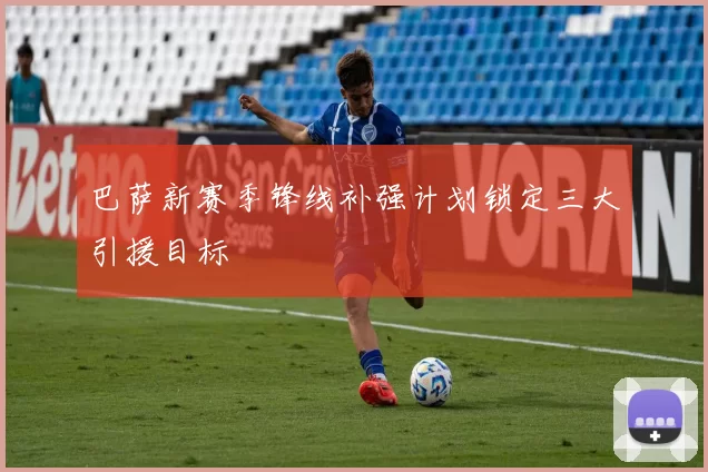 巴萨新赛季锋线补强计划锁定三大引援目标