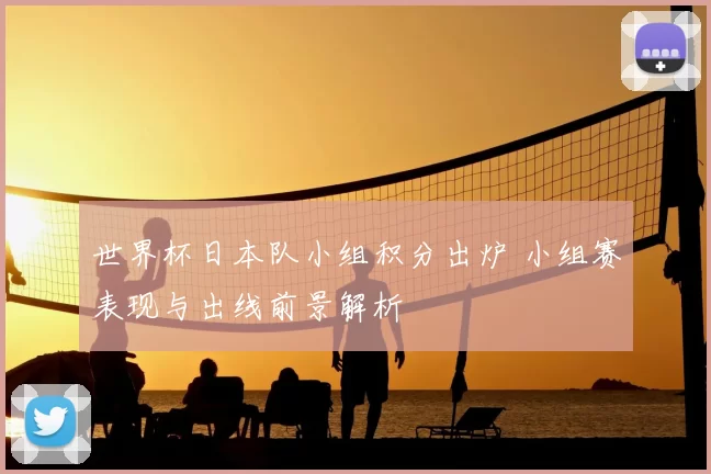世界杯日本队小组积分出炉 小组赛表现与出线前景解析