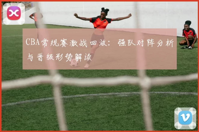 CBA常规赛激战回放:强队对阵分析与晋级形势解读