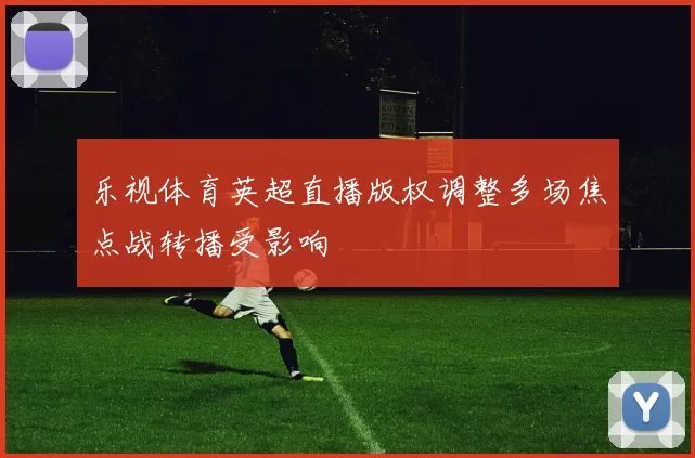 乐视体育英超直播版权调整多场焦点战转播受影响