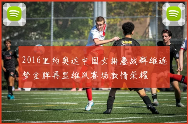 2016里约奥运中国女排鏖战群雄逐梦金牌再显雄风赛场激情荣耀