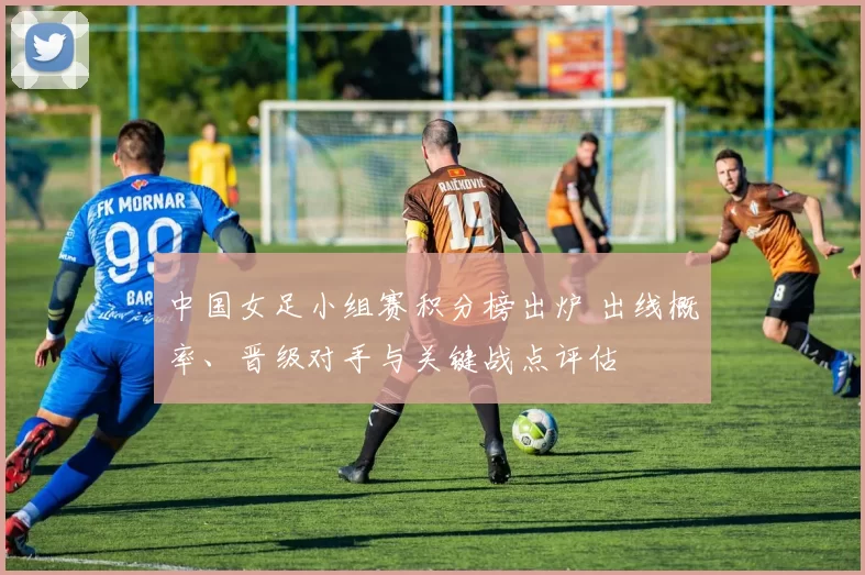 中国女足小组赛积分榜出炉 出线概率、晋级对手与关键战点评估