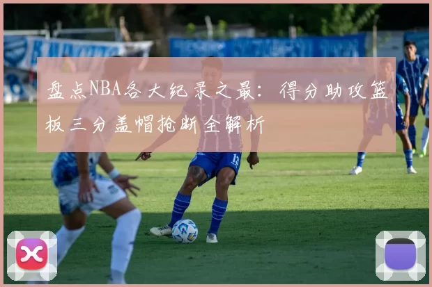 盘点NBA各大纪录之最：得分助攻篮板三分盖帽抢断全解析
