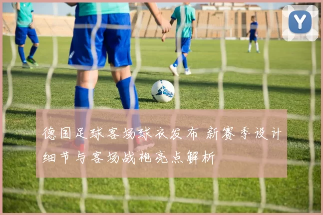 德国足球客场球衣发布 新赛季设计细节与客场战袍亮点解析