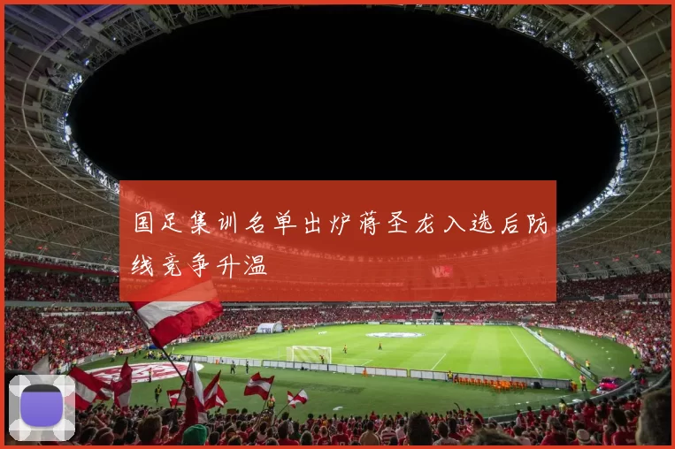 国足集训名单出炉蒋圣龙入选后防线竞争升温