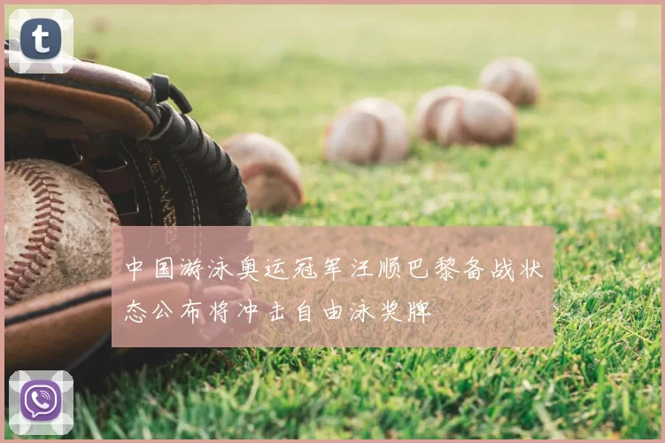 中国游泳奥运冠军汪顺巴黎备战状态公布将冲击自由泳奖牌