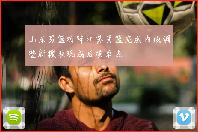山东男篮对阵江苏男篮完成内线调整新援表现成后续看点