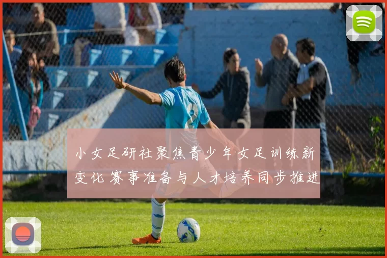 小女足研社聚焦青少年女足训练新变化 赛事准备与人才培养同步推进