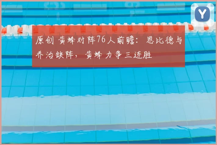 原创 黄蜂对阵76人前瞻：恩比德与乔治缺阵，黄蜂力争三连胜