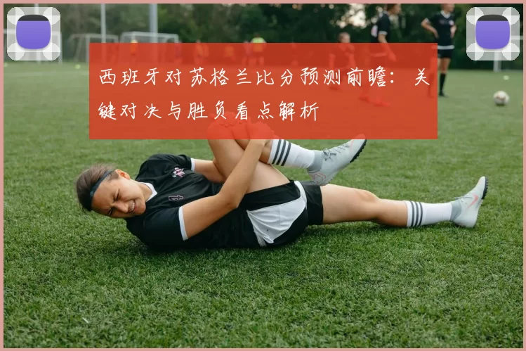 西班牙对苏格兰比分预测前瞻：关键对决与胜负看点解析