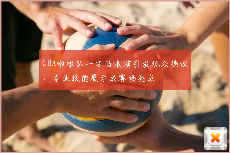 CBA啦啦队一字马表演引发观众热议，专业技能展示成赛场亮点
