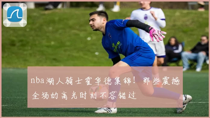 nba湖人骑士霍华德集锦！那些震撼全场的高光时刻不容错过