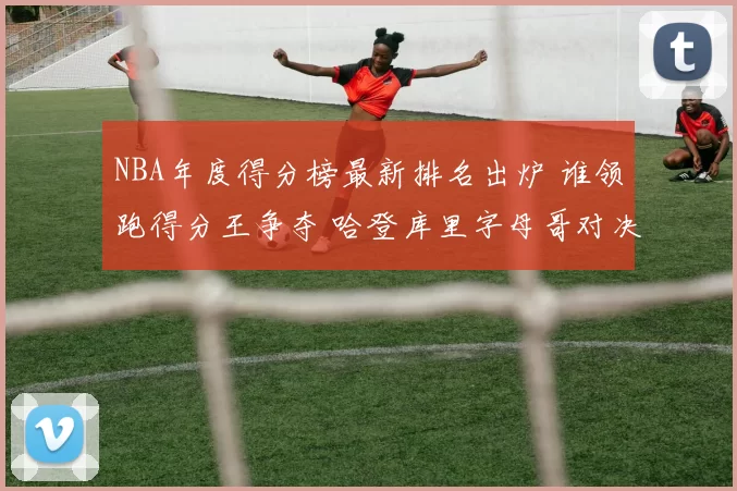 NBA年度得分榜最新排名出炉 谁领跑得分王争夺 哈登库里字母哥对决焦点