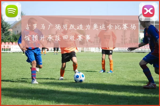 古罗马广场将改造为奥运会比赛场馆预计承接田径赛事