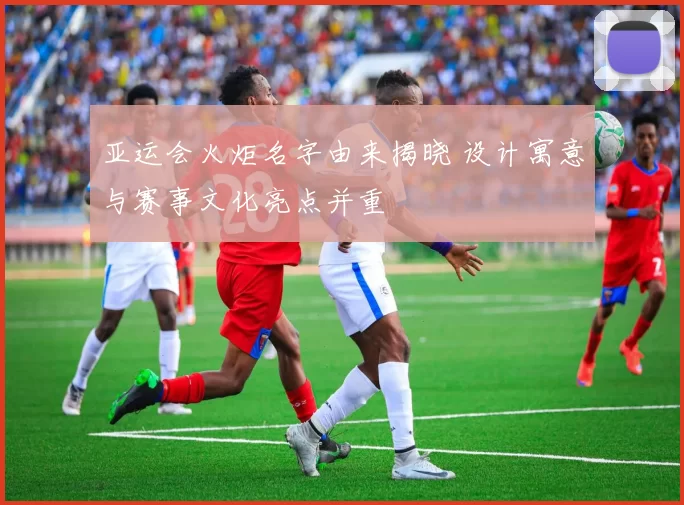 亚运会火炬名字由来揭晓 设计寓意与赛事文化亮点并重