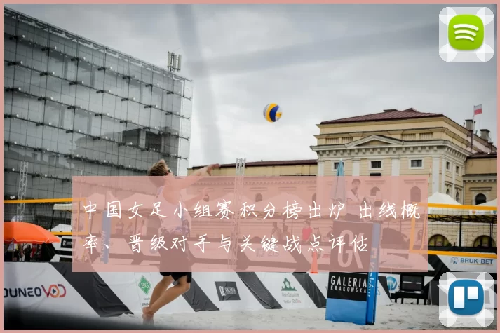 中国女足小组赛积分榜出炉 出线概率、晋级对手与关键战点评估