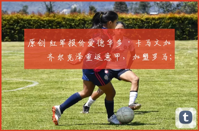 原创 红军报价爱德华多·卡马文加；齐尔克泽重返意甲，加盟罗马；“老妇人”正式报价摩洛哥前锋