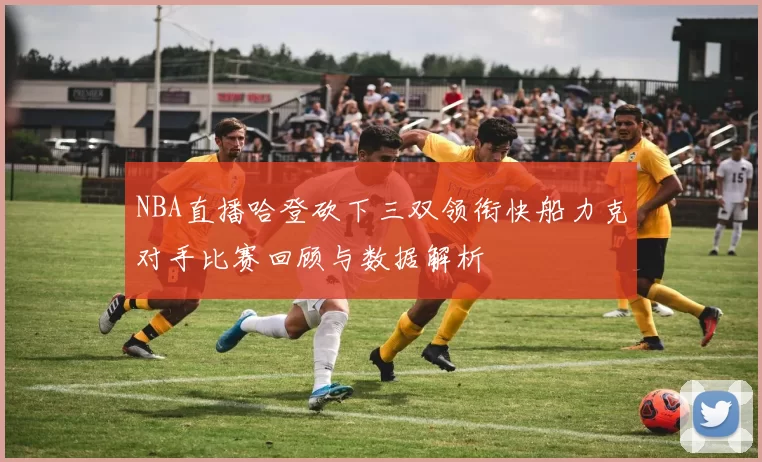 NBA直播哈登砍下三双领衔快船力克对手比赛回顾与数据解析