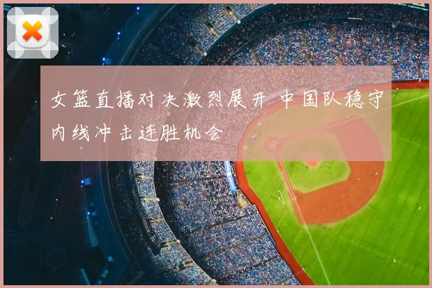 女篮直播对决激烈展开 中国队稳守内线冲击连胜机会