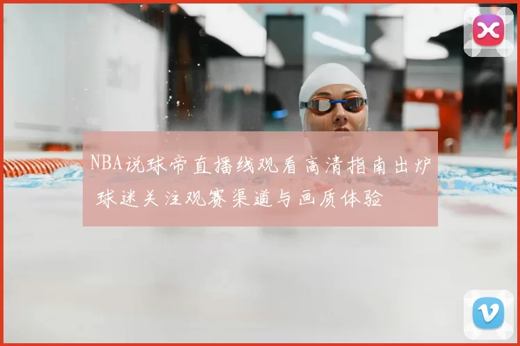 NBA说球帝直播线观看高清指南出炉 球迷关注观赛渠道与画质体验