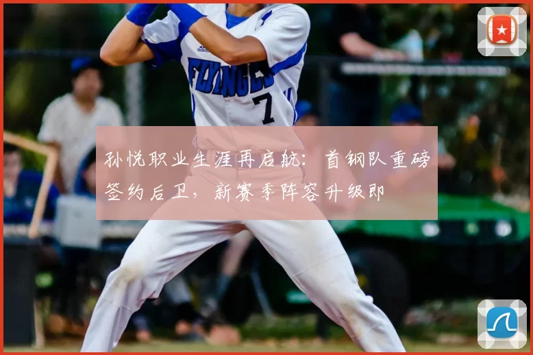 孙悦职业生涯再启航：首钢队重磅签约后卫，新赛季阵容升级即