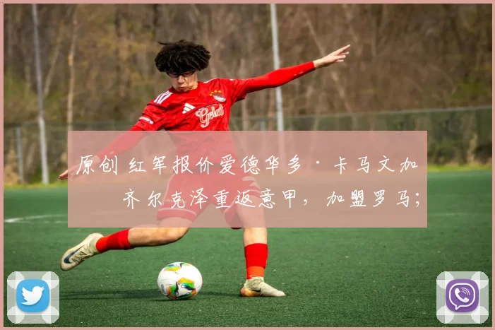 原创 红军报价爱德华多·卡马文加；齐尔克泽重返意甲，加盟罗马；“老妇人”正式报价摩洛哥前锋