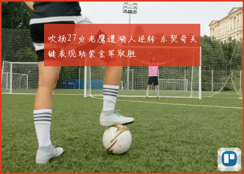 吹杨27分老鹰遭湖人逆转 东契奇关键表现助紫金军取胜