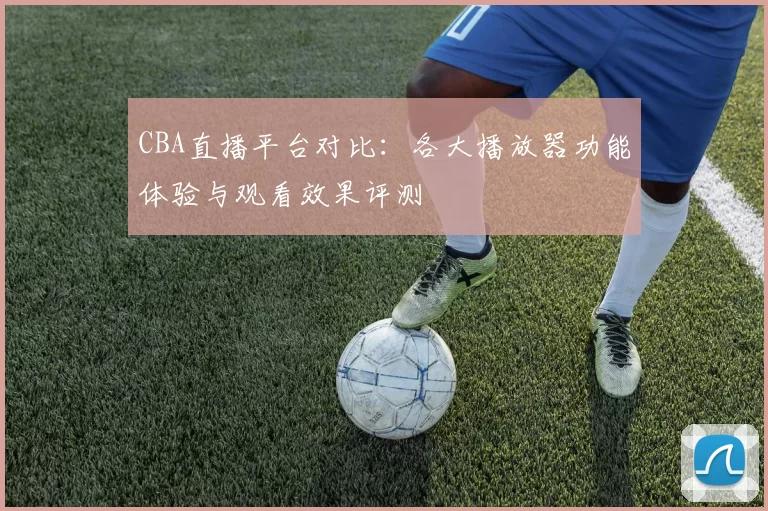CBA直播平台对比：各大播放器功能体验与观看效果评测