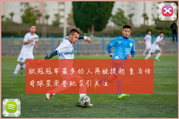 欧冠冠军最多的人再被提起 皇马传奇球星荣誉纪录引关注